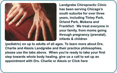 Landgrebe Chiropractic Clinic has been serving Chicago�s south suburbs for over three years, including Tinley Park, Orland Park, Mokena and Frankfort.  We treat everyone in your family, from moms going through pregnancy (prenatal), infants & children (pediatric) on up to adults of all ages. To learn more about Drs. Charlie and Alexis Landgrebe and their practice philosophies, please use the tabs above.  When you're ready to take your first step towards whole body healing, give us a call to set up an appointment with Drs. Charlie or Alexis or Click here