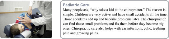 Pediatric Care Many people ask, �why take a kid to the chiropractor.� The reason is simple. Children are very active and have small accidents all the time. Those accidents add up and become problems later. The chiropractor can find those small problems and fix them before they become big ones. Chiropractic care also helps with ear infections, colic, teething pain and growing pains.